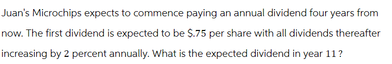 Juan's Microchips expects to commence paying an annual dividend four years from
now. The first dividend is expected to be $.75 per share with all dividends thereafter
increasing by 2 percent annually. What is the expected dividend in year 11 ?