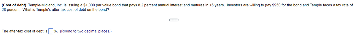 (Cost of debt) Temple-Midland, Inc. is issuing a $1,000 par value bond that pays 8.2 percent annual interest and matures in 15 years. Investors are willing to pay $950 for the bond and Temple faces a tax rate of
28 percent. What is Temple's after-tax cost of debt on the bond?
The after-tax cost of debt is %. (Round to two decimal places.)
C