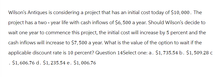 Wilson's Antiques is considering a project that has an initial cost today of $10,000. The
project has a two-year life with cash inflows of $6,500 a year. Should Wilson's decide to
wait one year to commence this project, the initial cost will increase by 5 percent and the
cash inflows will increase to $7,500 a year. What is the value of the option to wait if the
applicable discount rate is 10 percent? Question 14Select one: a. $1,735.54 b. $1,509.28 c
. $1,606.76 d. $1,235.54 e. $1,006.76