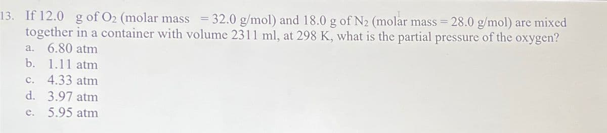 13. If 12.0 g of O₂ (molar mass = 32.0 g/mol) and 18.0 g of N₂ (molar mass = 28.0 g/mol) are mixed
together in a container with volume 2311 ml, at 298 K, what is the partial pressure of the oxygen?
a. 6.80 atm
b. 1.11 atm
c. 4.33 atm
d. 3.97 atm
e. 5.95 atm