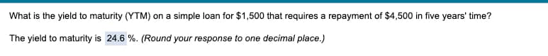 What is the yield to maturity (YTM) on a simple loan for $1,500 that requires a repayment of $4,500 in five years' time?
The yield to maturity is 24.6 %. (Round your response to one decimal place.)