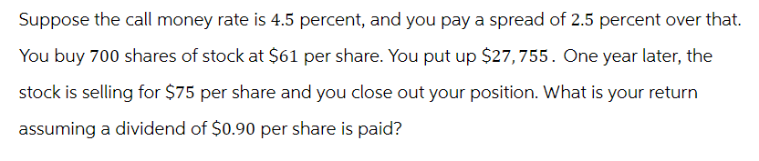 Suppose the call money rate is 4.5 percent, and you pay a spread of 2.5 percent over that.
You buy 700 shares of stock at $61 per share. You put up $27,755. One year later, the
stock is selling for $75 per share and you close out your position. What is your return
assuming a dividend of $0.90 per share is paid?