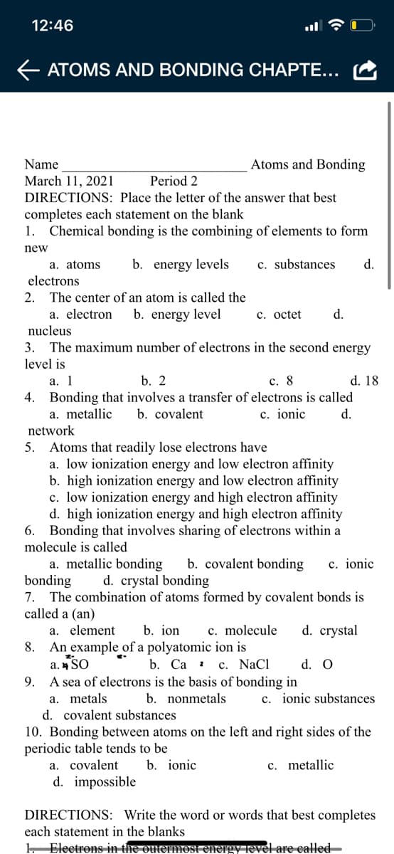 12:46
E ATOMS AND BONDING CHAPTE...
Name
Atoms and Bonding
March 11, 2021
Period 2
DIRECTIONS: Place the letter of the answer that best
completes each statement on the blank
1.
Chemical bonding is the combining of elements to form
new
a. atoms
b. energy levels
c. substances
d.
electrons
2.
The center of an atom is called the
a. electron
b. energy level
c. octet
d.
nucleus
3. The maximum number of electrons in the second energy
level is
d. 18
4. Bonding that involves a transfer of electrons is called
а. 1
b. 2
с. 8
c. ionic
a. metallic
network
b. covalent
d.
5. Atoms that readily lose electrons have
a. low ionization energy and low electron affinity
b. high ionization energy and low electron affinity
c. low ionization energy and high electron affinity
d. high ionization energy and high electron affinity
6. Bonding that involves sharing of electrons within a
molecule is called
b. covalent bonding
a. metallic bonding
bonding
7. The combination of atoms formed by covalent bonds is
called a (an)
c. ionic
d. crystal bonding
d. crystal
a. element
8. An example of a polyatomic ion is
a. SO
A sea of electrons is the basis of bonding in
b. ion
c. molecule
b. Са с. NaCl
d. O
9.
a. metals
b. nonmetals
c. ionic substances
d. covalent substances
10. Bonding between atoms on the left and right sides of the
periodic table tends to be
a. covalent
d. impossible
b. ionic
c. metallic
DIRECTIONS: Write the word or words that best completes
each statement in the blanks
. Eleetrons in the outermo
Hevel are called-
