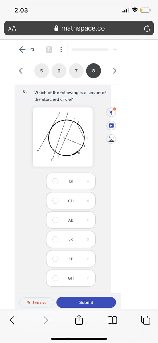 2:03
AA
mathspace.co
E Cl.
6
7
8
8.
Which of the following is a secant of
the attached circle?
OI
A
CD
B
АВ
JK
EF
E
GH
A Skip step
Submit
