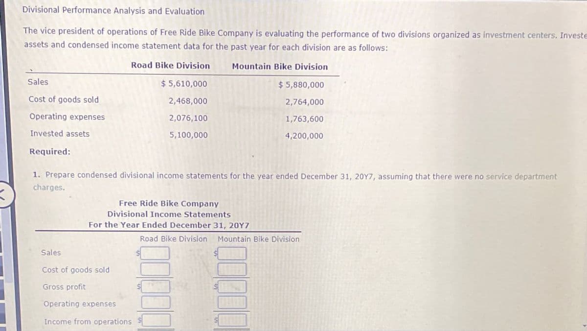 Divisional Performance Analysis and Evaluation
The vice president of operations of Free Ride Bike Company is evaluating the performance of two divisions organized as investment centers. Investe
assets and condensed income statement data for the past year for each division are as follows:
Sales
Cost of goods sold
Operating expenses
Invested assets
Required:
Road Bike Division
$ 5,610,000
2,468,000
2,076,100
5,100,000
Mountain Bike Division
$ 5,880,000
2,764,000
1,763,600
4,200,000
1. Prepare condensed divisional income statements for the year ended December 31, 20Y7, assuming that there were no service department
charges.
Free Ride Bike Company
Divisional Income Statements
For the Year Ended December 31, 20Y7
Road Bike Division Mountain Bike Division
Sales
Cost of goods sold
Gross profit
Operating expenses
Income from operations