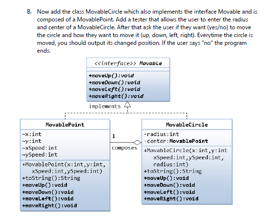 B. Now add the class MovableCircle which also implements the interface Movable and is
composed of a MovablePoint. Add a tester that allows the user to enter the radius
and center of a MovableCircle. After that ask the user if they want (yes/no) to move
the circle and how they want to move it (up, down, left, right). Everytime the circle is
moved, you should output its changed position. If the user says "no" the program
ends.
«interface>> Movable
+moveUp():void
+moveDown():void
+moveleft(): void
+moveright():void
implements 4
MovablePoint
Movablecircle
x:int
wy:int
-xSpeed: int
nySpeed:int
-radius:int
1
-center: MovablePoint
+MovablePoint(x:int,y:int,
xSpeed: int,ySpeed:int)
+tostring():String
+moveUp(): void
+moveDown ():void
+moveleft ():void
+moveRight():void
composes MovableCircle(x:int,y:int
xSpeed:int, ySpeed:int,
radius:int)
+tostring():String
+moveUp(): void
+moveDown ():void
+moveleft():void
+moveRight(): void
