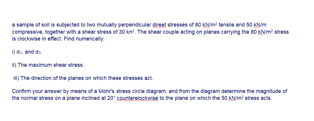 a sample of soil is subjected to two mutually perpendicular direet stresses of 80 kN/m² tensile and 50 kN/m
compressive, together with a shear stress of 30 kn². The shear couple acting on planes carrying the 80 kN/m? stress
is clockwise in effect. Find numerically:
i) 01, and o3
ii) The maximum shear stress.
iii) The direction of the planes on which these stresses act.
Confirm your answer by means of a Mohr's stress circle diagram, and from the diagram determine the magnitude of
the normal stress on a plane inclined at 20° counterelockwise to the plane on which the 50 kN/m? stress acts.
