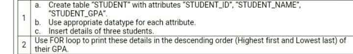 a. Create table "STUDENT" with attributes "STUDENT_ID", "STUDENT_NAME",
"STUDENT_GPA".
1
b. Use appropriate datatype for each attribute.
c. Insert details of three students.
Use FOR loop to print these details in the descending order (Highest first and Lowest last) of
2
their GPA.
