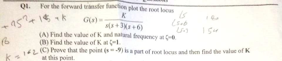 Q1.
For the forward transfer function plot the root locus
K
G(s) =
+95²+1$+$
s(s+3)(s+6)
(5+6
154
186
(A) Find the value of K and natural frequency at C=0.
(B) Find the value of K at -1.
k = 1*2 (C) Prove that the point (s=-9) is a part of root locus and then find the value of K
at this point.
کا