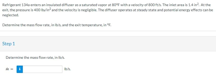 Refrigerant 134a enters an insulated diffuser as a saturated vapor at 80°F with a velocity of 800 ft/s. The inlet area is 1.4 in². At the
exit, the pressure is 400 lb/in² and the velocity is negligible. The diffuser operates at steady state and potential energy effects can be
neglected.
Determine the mass flow rate, in lb/s, and the exit temperature, in °F.
Step 1
Determine the mass flow rate, in lb/s.
m =
i
lb/s.