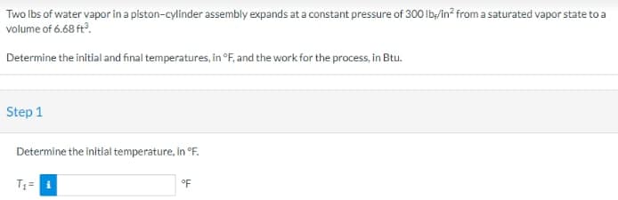 Two lbs of water vapor in a piston-cylinder assembly expands at a constant pressure of 300 lb/in² from a saturated vapor state to a
volume of 6.68 ft³.
Determine the initial and final temperatures, in °F, and the work for the process, in Btu.
Step 1
Determine the initial temperature, in °F.
T₁= i
°F