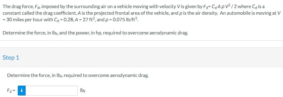 The drag force, Fd, imposed by the surrounding air on a vehicle moving with velocity Vis given by Fa-Ca ApV2/2 where Ca is a
constant called the drag coefficient, A is the projected frontal area of the vehicle, and p is the air density. An automobile is moving at V
= 30 miles per hour with C = 0.28, A = 27 ft2, and p = 0.075 lb/ft³.
Determine the force, in lbf, and the power, in hp, required to overcome aerodynamic drag.
Step 1
Determine the force, in lbf, required to overcome aerodynamic drag.
Fd = i
lbf