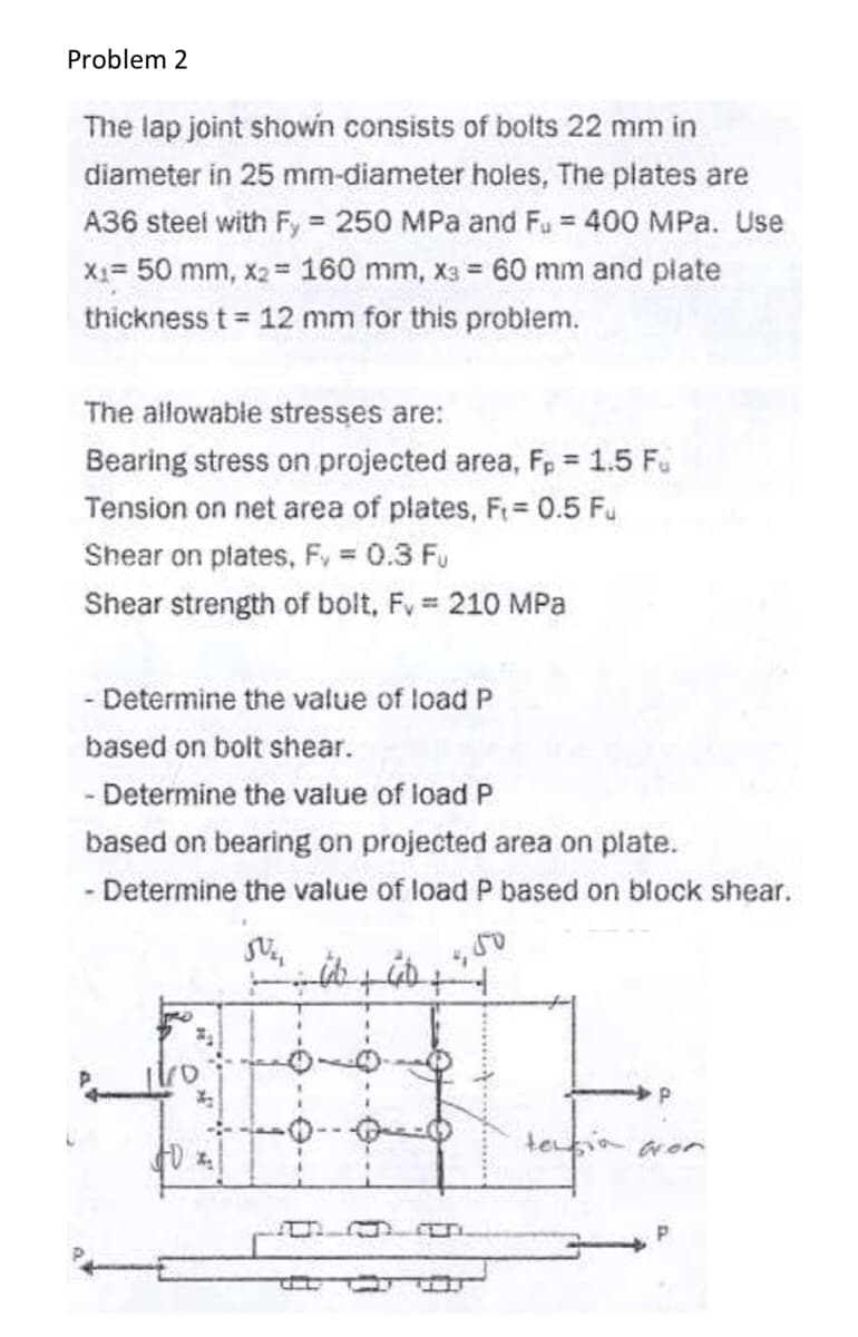 Problem 2
The lap joint shown consists of bolts 22 mm in
diameter in 25 mm-diameter holes, The plates are
A36 steel with Fy = 250 MPa and Fu = 400 MPa. Use
X1= 50 mm, x2 = 160 mm, x3 = 60 mm and plate
thickness t 12 mm for this problem.
The allowable stresses are:
Bearing stress on projected area, Fp = 1.5 Fu
Tension on net area of plates, F= 0.5 Fu
Shear on plates, F, = 0.3 Fu
Shear strength of bolt, Fv 210 MPa
- Determine the value of load P
based on bolt shear.
- Determine the value of load P
based on bearing on projected area on plate.
- Determine the value of load P based on block shear.
10
-0--
