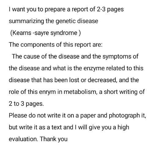 I want you to prepare a report of 2-3 pages
summarizing the genetic disease
(Kearns -sayre syndrome )
The components of this report are:
The cause of the disease and the symptoms of
the disease and what is the enzyme related to this
disease that has been lost or decreased, and the
role of this enrym in metabolism, a short writing of
2 to 3 pages.
Please do not write it on a paper and photograph it,
but write it as a text and I will give you a high
evaluation. Thank you
