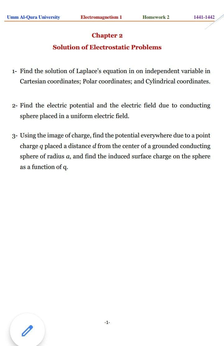 Umm Al-Qura University
Electromagnetism 1
Homework 2
1441-1442
Chapter 2
Solution of Electrostatic Problems
1- Find the solution of Laplace's equation in on independent variable in
Cartesian coordinates; Polar coordinates; and Cylindrical coordinates.
2- Find the electric potential and the electric field due to conducting
sphere placed in a uniform electric field.
3- Using the image of charge, find the potential everywhere due to a point
charge q placed a distance d from the center of a grounded conducting
sphere of radius a, and find the induced surface charge on the sphere
as a function of q.
-1-
