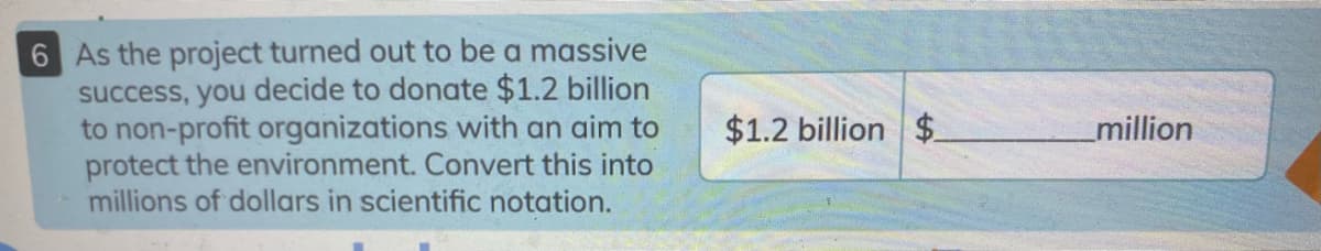 6 As the project turned out to be a massive
success, you decide to donate $1.2 billion
to non-profit organizations with an aim to
protect the environment. Convert this into
millions of dollars in scientific notation.
$1.2 billion $
million
