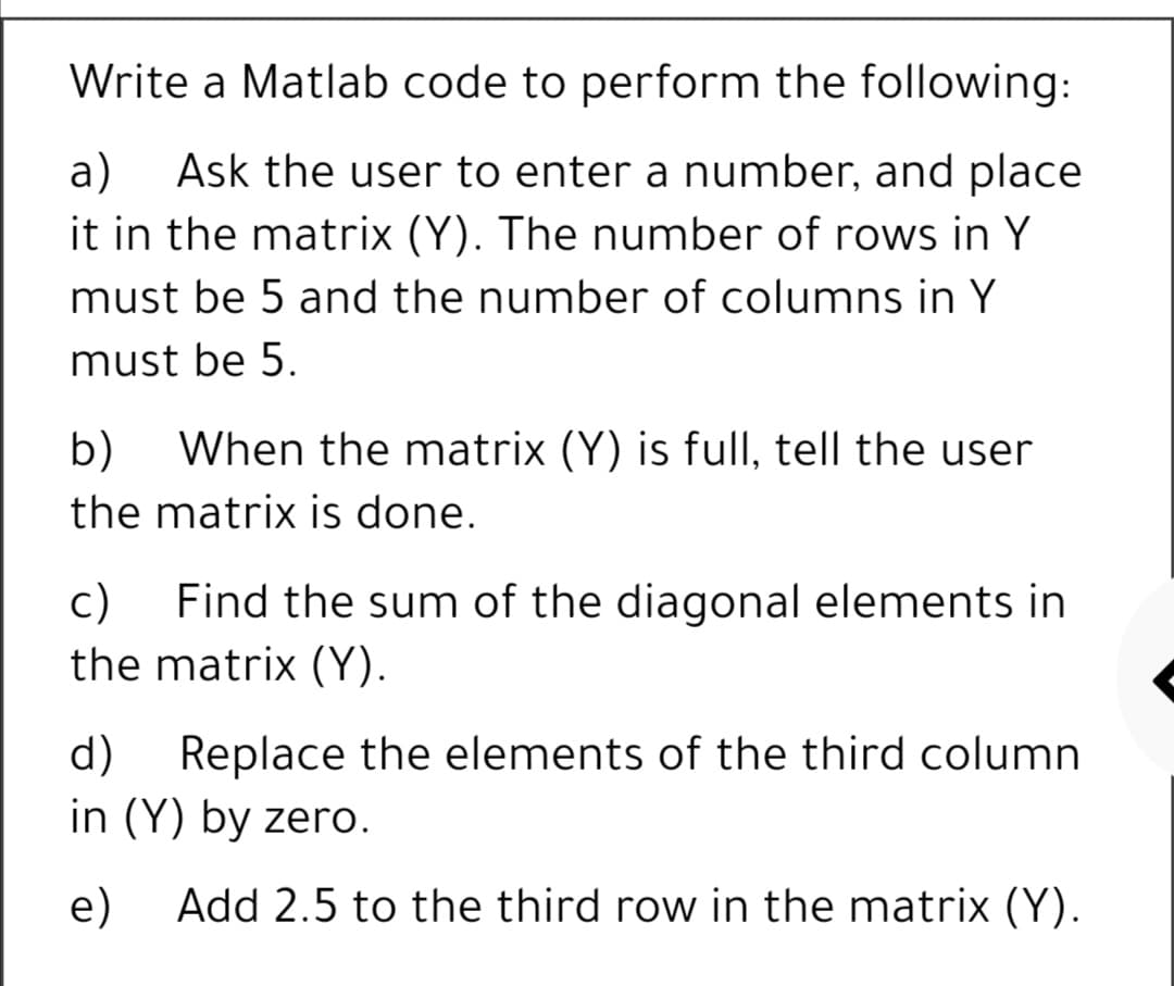 Write a Matlab code to perform the following:
a)
Ask the user to enter a number, and place
it in the matrix (Y). The number of rows in Y
must be 5 and the number of columns in Y
must be 5.
b)
When the matrix (Y) is full, tell the user
the matrix is done.
c)
Find the sum of the diagonal elements in
the matrix (Y).
d)
Replace the elements of the third column
in (Y) by zero.
e)
Add 2.5 to the third row in the matrix (Y).
