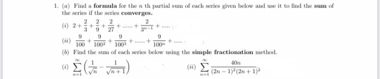 1. (a) Find a formula for the n th partial sum of each series given below and use it to find the sum of
the series if the series converges.
2. 2
2
(i) 2+
3.
27
9
(ii)
100
9
+....
+... +
1002
100
100
(b) Find the sum of each series below using the simple fractionation method.
1
40n
(ii) E
(2n – 1)* (2n + 1)?
