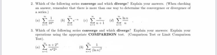 ) E 10
2. Which of the following series converge and which diverge? Explain your answers. (When checking
an answer, remember that there is more than one way to determine the convergence or divergence of
a series.)
In n
(a)
(b)
(c)
(d)
10"
3. Which of the following series converge and which diverge? Explain your answers: Explain your
operations using the appropriate COMPARISON test. (Comparison Test or Limit Comparison
Test).
n+ 2"
(a) E
(b)
(In n)
