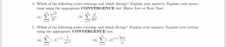 4. Which of the following series converge and which diverge? Explain your answers: Explain your opera-
tions using the appropriate CONVERGENCE test (Ratio Test or Root Test)
(a)
(b)
5. Which of the following series converge and which diverge? Explain your answers: Explain your actions
using the appropriate CONVERGENCE test.
(a) E(-1)"+ _1
(6) E(-1)*** |
In n
