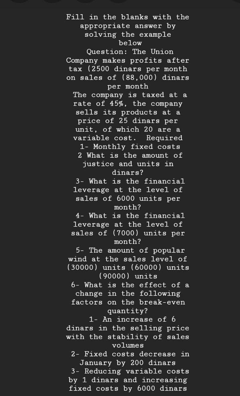 Fill in the blanks with the
appropriate answer by
solving the example
below
Question: The Union
Company makes profits after
tax (2500 dinars per month
on sales of (88,000) dinars
per month
The company is taxed at a
rate of 45%, the company
sells its products at a
price of 25 dinars per
unit, of which 20 are a
variable cost.
Required
1- Monthly fixed costs
2 What is the amount of
justice and units in
dinars?
3- What is the financial
leverage at the level of
sales of 6000 units per
month?
4- What is the financial
leverage at the level of
sales of (7000) units per
month?
5- The amount of popular
wind at the sales level of
(30000) units (60000) units
(90000) units
6- What is the effect of a
change in the following
factors on the break-even
quantity?
1- An increase of 6
dinars in the selling price
with the stability of sales
volumes
2- Fixed costs decrease in
January by 200 dinars
3- Reducing variable costs
by 1 dinars and increasing
fixed costs by 6000 dinars
