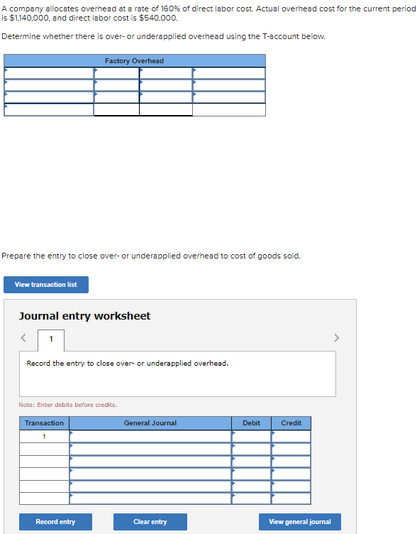 A company allocates overhead at a rate of 160% of direct labor cost. Actual overhead cost for the current period
is $1,140,000, and direct labor cost is $540,000.
Determine whether there is over- or underapplied overhead using the T-account below.
Prepare the entry to close over- or underapplied overhead to cost of goods sold.
View transaction list
Factory Overhead
Journal entry worksheet
< 1
Record the entry to close over- or underapplied overhead.
Note: Enter debits before credits.
Transaction
1
Record entry
General Journal
Clear entry
Debit
Credit
View general journal