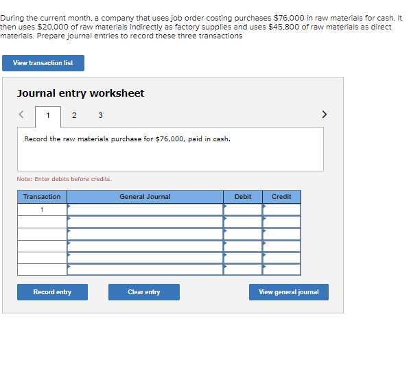 During the current month, a company that uses job order costing purchases $76,000 in raw materials for cash. It
then uses $20,000 of raw materials indirectly as factory supplies and uses $45,800 of raw materials as direct
materials. Prepare journal entries to record these three transactions
View transaction list
Journal entry worksheet
<
2 3
1
Record the raw materials purchase for $76,000, paid in cash.
Note: Enter debits before credits.
Transaction
1
Record entry
General Journal
Clear entry
Debit
Credit
View general journal