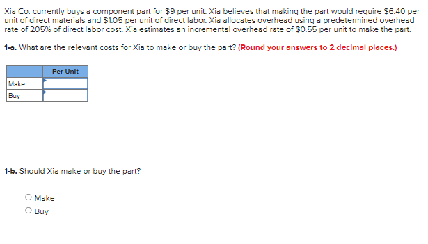 Xia Co. currently buys a component part for $9 per unit. Xia believes that making the part would require $6.40 per
unit of direct materials and $1.05 per unit of direct labor. Xia allocates overhead using a predetermined overhead
rate of 205% of direct labor cost. Xia estimates an incremental overhead rate of $0.55 per unit to make the part.
1-a. What are the relevant costs for Xia to make or buy the part? (Round your answers to 2 decimal places.)
Make
Buy
Per Unit
1-b. Should Xia make or buy the part?
O Make
O Buy
