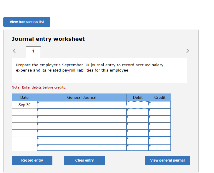 View transaction list
Journal entry worksheet
<
1
Prepare the employer's September 30 journal entry to record accrued salary
expense and its related payroll liabilities for this employee.
Note: Enter debits before credits.
Date
Sep 30
Record entry
General Journal
Clear entry
Debit
Credit
View general journal