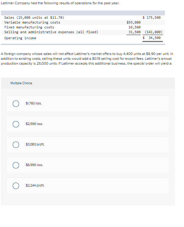 Lattimer Company had the following results of operations for the past year:
Sales (15,000 units at $11.70)
Variable manufacturing costs
Fixed manufacturing costs
Selling and administrative expenses (all fixed)
Operating income
Multiple Choice
A foreign company whose sales will not affect Lattimer's market offers to buy 4,400 units at $6.90 per unit. In
addition to existing costs, selling these units would add a $0.19 selling cost for export fees. Lattimer's annual
production capacity is 25,000 units. If Lattimer accepts this additional business, the special order will yield a:
O
O
O
O
$1,760 loss.
$2,596 loss.
$3,080 profit.
$6,996 loss.
$ 175,500
$2,244 profit.
$93,000
16,500
31,500 (141,000)
$ 34,500