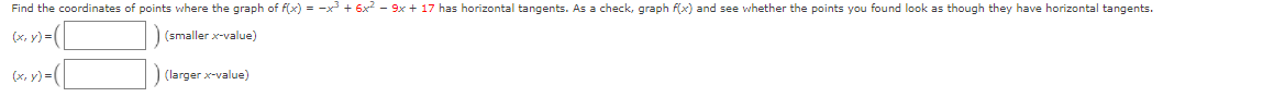 Find the coordinates of points where the graph of f(x) = -x + 6x2 - 9x + 17 has horizontal tangents. As a check, graph f(x) and see whether the points you found look as though they have horizontal tangents.
(x, y) =|
(smaller x-value)
(larger x-value)
