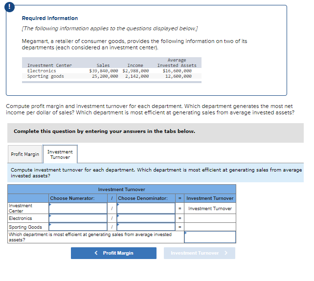 !
Required Information
[The following information applies to the questions displayed below.]
Megamart, a retailer of consumer goods, provides the following information on two of its
departments (each considered an investment center).
Investment Center
Electronics
Sporting goods
Compute profit margin and investment turnover for each department. Which department generates the most net
income per dollar of sales? Which department is most efficient at generating sales from average invested assets?
Profit Margin
Sales
Income
$39,840,000 $2,988,000
25,200,000 2,142,000
Complete this question by entering your answers in the tabs below.
Investment
Turnover
Investment
Center
Electronics
Compute investment turnover for each department. Which department is most efficient at generating sales from average
invested assets?
Choose Numerator:
Average
Invested Assets
$16,600,000
12,600,000
Investment Turnover
I
I
Choose Denominator:
Sporting Goods
Which department is most efficient at generating sales from average invested
assets?
< Profit Margin
= Investment Turnover
= Investment Turnover
=
Investment Turnover >