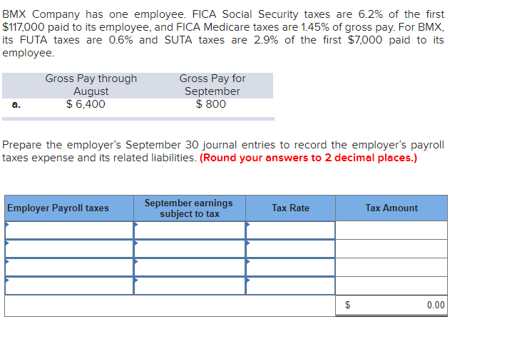 BMX Company has one employee. FICA Social Security taxes are 6.2% of the first
$117,000 paid to its employee, and FICA Medicare taxes are 1.45% of gross pay. For BMX,
its FUTA taxes are 0.6% and SUTA taxes are 2.9% of the first $7,000 paid to its
employee.
a.
Gross Pay through
August
$ 6,400
Gross Pay for
September
$ 800
Prepare the employer's September 30 journal entries to record the employer's payroll
taxes expense and its related liabilities. (Round your answers to 2 decimal places.)
Employer Payroll taxes
September earnings
subject to tax
Tax Rate
Tax Amount
0.00