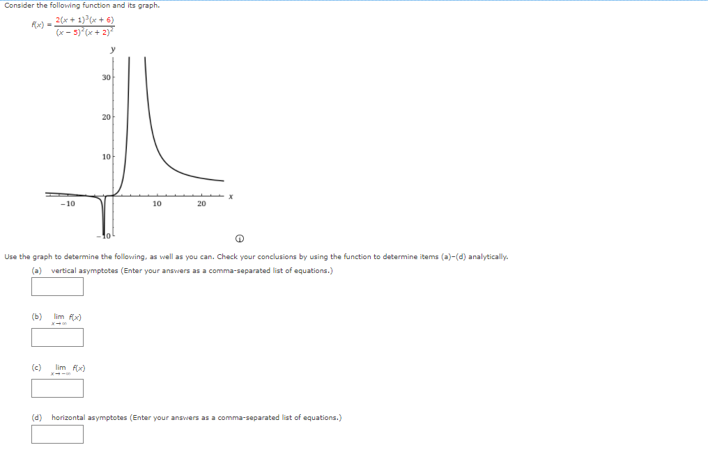 Consider the following function and its graph.
2(x + 1) (x + 6)
f(x) =
(x - 5) (x+ 2)²
30
20
10
- 10
10
20
Use the graph to determine the following, as well as you can. Check your conclusions by using the function to determine items (a)-(d) analytically.
(a)
vertical asymptotes (Enter your answers as a comma-separated list of equations.)
(ь)
lim f(x)
(c)
lim f(x)
(d)
horizontal asymptotes (Enter your answers as a comma-separated list of equations.)
