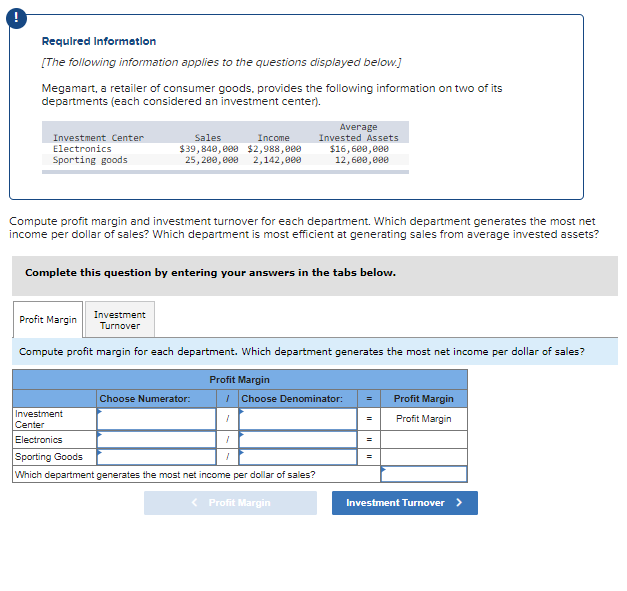 Required Information
[The following information applies to the questions displayed below.]
Megamart, a retailer of consumer goods, provides the following information on two of its
departments (each considered an investment center).
Investment Center
Electronics
Sporting goods
Sales
Income
$39,840,000 $2,988,000
25,200,000 2,142,000
Compute profit margin and investment turnover for each department. Which department generates the most net
income per dollar of sales? Which department is most efficient at generating sales from average invested assets?
Complete this question by entering your answers in the tabs below.
Profit Margin
Investment
Turnover
Compute profit margin for each department. Which department generates the most net income per dollar of sales?
Profit Margin
Choose Numerator:
Average
Invested Assets
$16,600,000
12,600,000
I Choose Denominator:
1
Investment
Center
Electronics
Sporting Goods
Which department generates the most net income per dollar of sales?
<
1
Profit Margin
=
Profit Margin
Profit Margin
Investment Turnover >