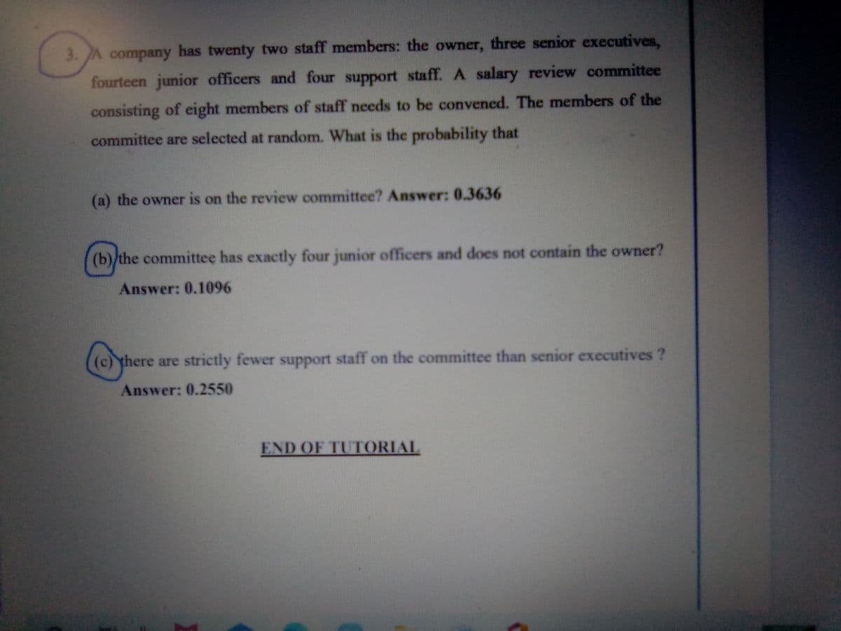 3. JA company has twenty two staff members: the owner, three senior executives,
fourteen junior officers and four support staff. A salary review committee
consisting of eight members of staff needs to be convened. The members of the
committee are selected at random. What is the probability that
(a) the owner is on the review committee? Answer: 0.3636
(b)/the committee has exactly four junior officers and does not contain the owner?
Answer: 0.1096
(c) there are strictly fewer support staff on the committee than senior executives ?
Answer: 0.2550
END OF TUTORIAL
