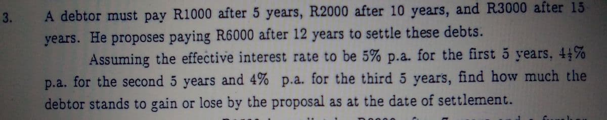 3.
A debtor must pay R1000 after 5 years, R2000 after 10 years, and R3000 after 15
years. He proposes paying R6000 after 12 years to settle these debts.
Assuming the effective interest rate to be 5% p.a. for the first 5 years, 4%
p.a. for the second 5 years and 4% p.a. for the third 5 years, find how much the
debtor stands to gain or lose by the proposal as at the date of settlement.
