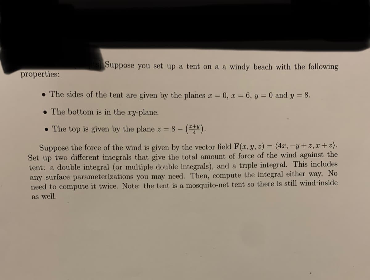 properties:
pts Suppose you set up a tent on a a windy beach with the following
The sides of the tent are given by the planes x=0, x= 6, y = 0 and y = 8.
. The bottom is in the xy-plane.
. The top is given by the plane z = 8- - (x+y).
Suppose the force of the wind is given by the vector field F(x, y, z) = (4x, -y+z,x+z).
Set up two different integrals that give the total amount of force of the wind against the
tent: a double integral (or multiple double integrals), and a triple integral. This includes
any surface parameterizations you may need. Then, compute the integral either way. No
need to compute it twice. Note: the tent is a mosquito-net tent so there is still wind inside
as well.