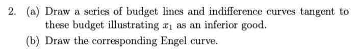 2. (a) Draw a series of budget lines and indifference curves tangent to
these budget illustrating ₁ as an inferior good.
(b) Draw the corresponding Engel curve.