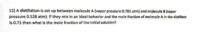 11) A distillation is set up between molecule A (vapor pressure 0.781 atm) and molecule 8 (vapor
pressure 0.528 atm). If they mix in an ideal behavior and the mole fraction of molecule A in the distillate
is 0.71 then what is the mole fraction of the initial solution?