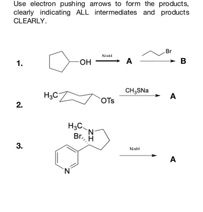 Use electron pushing arrows to form the products,
clearly indicating ALL intermediates and products
CLEARLY.
Br
NaH
1.
OH
A
CH₂SNa
OTS
2.
3.
NaH
H3C
H3C
N
N
Br, H
A
A
B