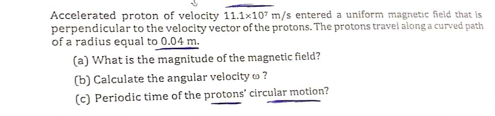 Accelerated proton of velocity 11.1x107 m/s entered a uniform magnetic field that is
perpendicular to the velocity vector of the protons. The protons travel along a curved path
of a radius equal to 0.04 m.
(a) What is the magnitude of the magnetic field?
(b) Calculate the angular velocity ?
(c) Periodic time of the protons' circular motion?