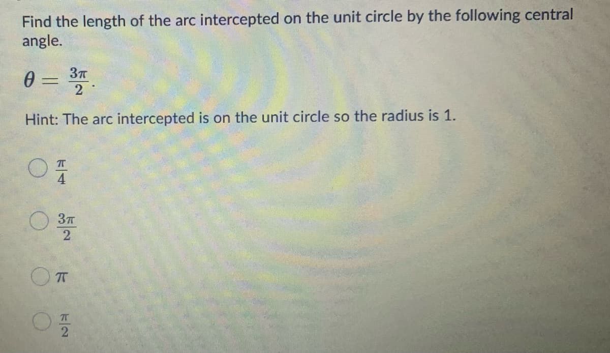 Find the length of the arc intercepted on the unit circle by the following central
angle.
0 = 3T
2
Hint: The arc intercepted is on the unit circle so the radius is 1.
4
T
