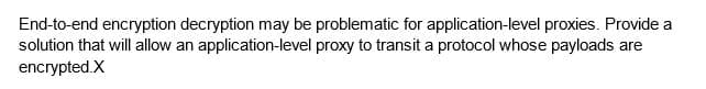 End-to-end encryption decryption may be problematic for application-level proxies. Provide a
solution that will allow an application-level proxy to transit a protocol whose payloads are
encrypted.X