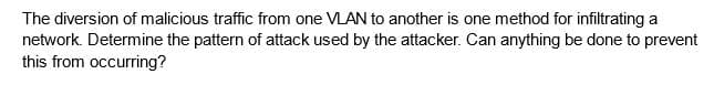 The diversion of malicious traffic from one VLAN to another is one method for infiltrating a
network. Determine the pattern of attack used by the attacker. Can anything be done to prevent
this from occurring?