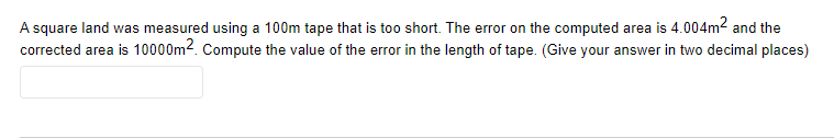 A square land was measured using a 100m tape that is too short. The error on the computed area is 4.004m² and the
corrected area is 10000m². Compute the value of the error in the length of tape. (Give your answer in two decimal places)