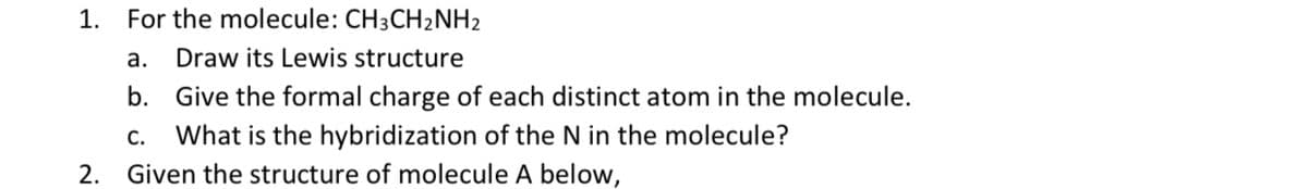 1. For the molecule: CH3CH₂NH2
Draw its Lewis structure
a.
b. Give the formal charge of each distinct atom in the molecule.
C. What is the hybridization of the N in the molecule?
2. Given the structure of molecule A below,