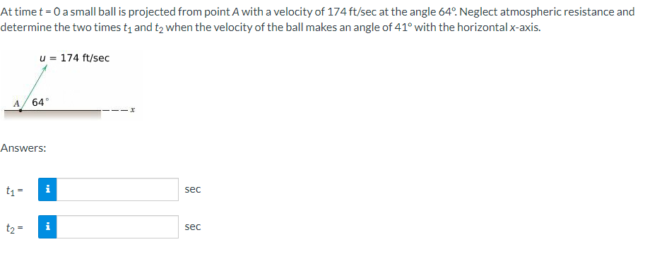 At time t = 0 a small ball is projected from point A with a velocity of 174 ft/sec at the angle 64º. Neglect atmospheric resistance and
determine the two times t₁ and t2 when the velocity of the ball makes an angle of 41° with the horizontal x-axis.
A
t₁ =
u = 174 ft/sec
Answers:
t₂ =
64°
i
i
sec
sec