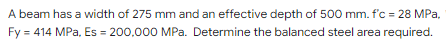 A beam has a width of 275 mm and an effective depth of 500 mm. f'c = 28 MPa,
Fy = 414 MPa, Es = 200,000 MPa. Determine the balanced steel area required.