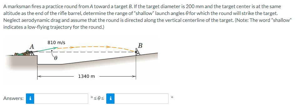 A marksman fires a practice round from A toward a target B. If the target diameter is 200 mm and the target center is at the same
altitude as the end of the rifle barrel, determine the range of "shallow" launch angles for which the round will strike the target.
Neglect aerodynamic drag and assume that the round is directed along the vertical centerline of the target. (Note: The word "shallow"
indicates a low-flying trajectory for the round.)
A
Answers: i
810 m/s
0
1340 m
ºses i
B